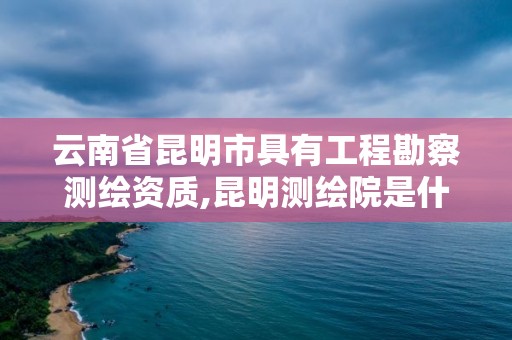 云南省昆明市具有工程勘察測繪資質,昆明測繪院是什么單位