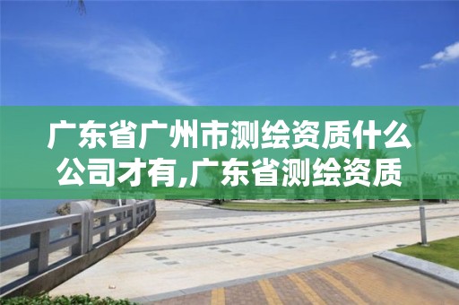 廣東省廣州市測繪資質什么公司才有,廣東省測繪資質辦理流程