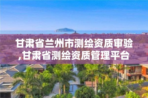 甘肅省蘭州市測繪資質審驗,甘肅省測繪資質管理平臺