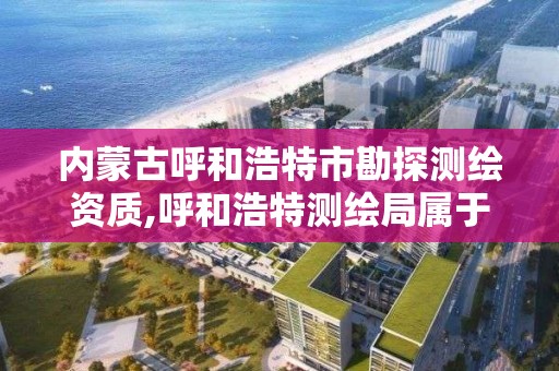 內蒙古呼和浩特市勘探測繪資質,呼和浩特測繪局屬于什么單位管理