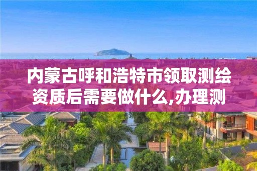 內蒙古呼和浩特市領取測繪資質后需要做什么,辦理測繪資質的周期是多久。