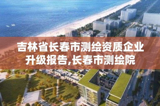 吉林省長春市測繪資質企業升級報告,長春市測繪院