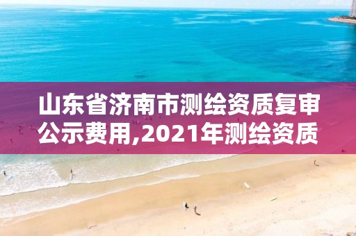 山東省濟南市測繪資質復審公示費用,2021年測繪資質延期山東