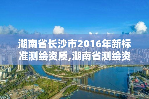 湖南省長沙市2016年新標準測繪資質,湖南省測繪資質申請公示