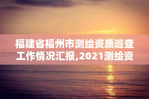 福建省福州市測繪資質(zhì)巡查工作情況匯報,2021測繪資質(zhì)延期公告福建省