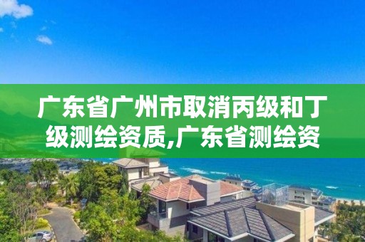 廣東省廣州市取消丙級和丁級測繪資質,廣東省測繪資質辦理流程