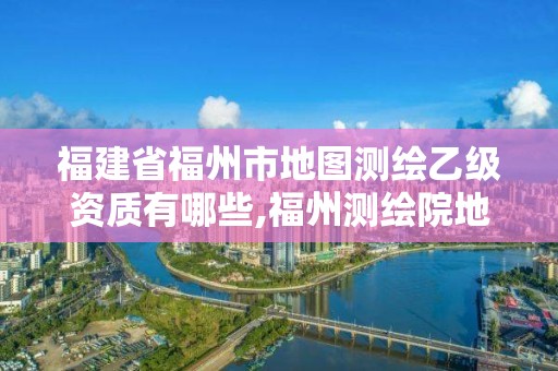 福建省福州市地圖測繪乙級資質有哪些,福州測繪院地址