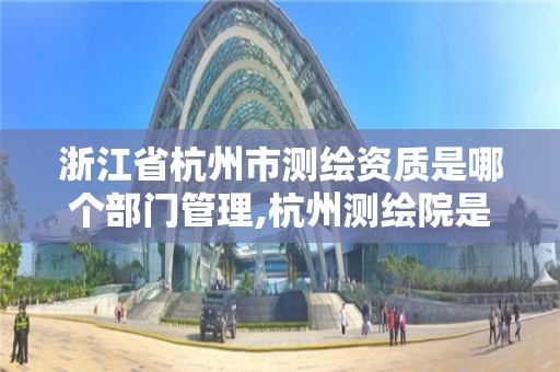 浙江省杭州市測繪資質是哪個部門管理,杭州測繪院是什么單位。