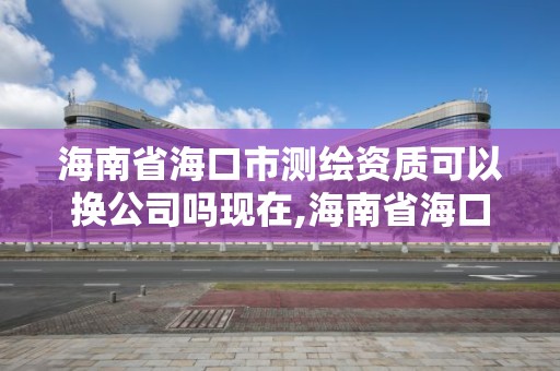 海南省?？谑袦y繪資質(zhì)可以換公司嗎現(xiàn)在,海南省?？谑袦y繪資質(zhì)可以換公司嗎現(xiàn)在怎么樣。