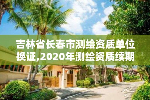 吉林省長春市測繪資質(zhì)單位換證,2020年測繪資質(zhì)續(xù)期怎么辦理