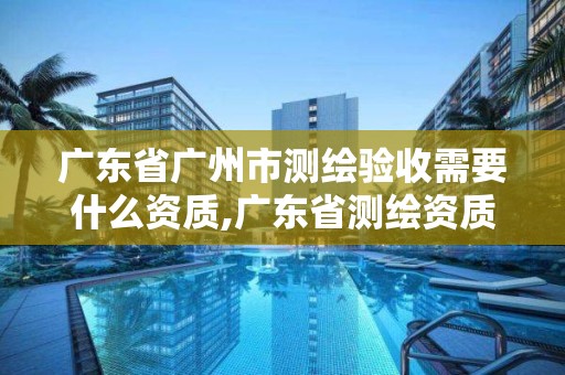 廣東省廣州市測繪驗收需要什么資質(zhì),廣東省測繪資質(zhì)辦理流程