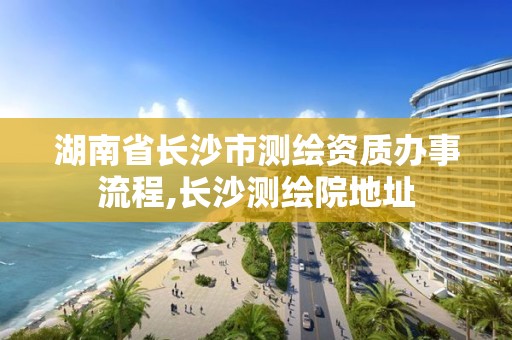 湖南省長沙市測繪資質辦事流程,長沙測繪院地址