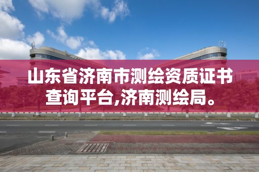 山東省濟南市測繪資質證書查詢平臺,濟南測繪局。