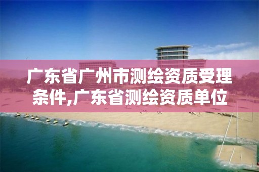 廣東省廣州市測繪資質受理條件,廣東省測繪資質單位名單