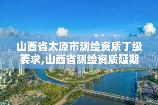 山西省太原市測繪資質丁級要求,山西省測繪資質延期公告