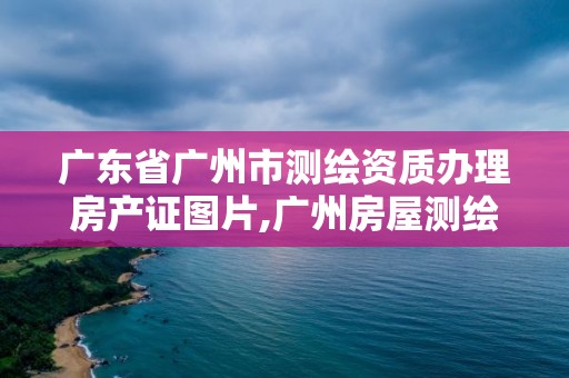 廣東省廣州市測繪資質辦理房產證圖片,廣州房屋測繪資質單位。