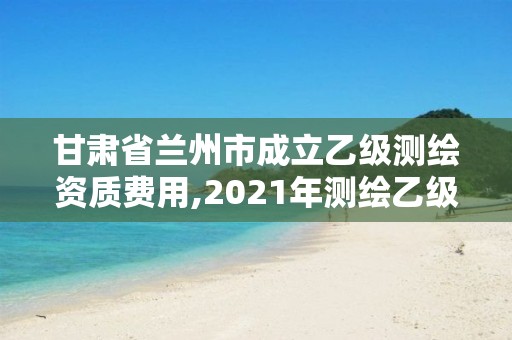 甘肅省蘭州市成立乙級測繪資質費用,2021年測繪乙級資質辦公申報條件