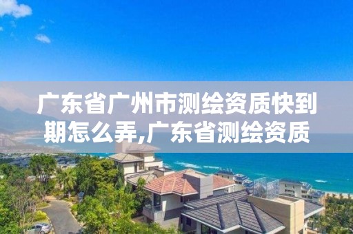 廣東省廣州市測繪資質快到期怎么弄,廣東省測繪資質單位名單。