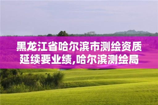 黑龍江省哈爾濱市測繪資質(zhì)延續(xù)要業(yè)績,哈爾濱測繪局在哪