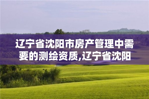 遼寧省沈陽市房產管理中需要的測繪資質,遼寧省沈陽市房產管理中需要的測繪資質有哪些