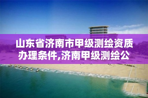 山東省濟南市甲級測繪資質辦理條件,濟南甲級測繪公司