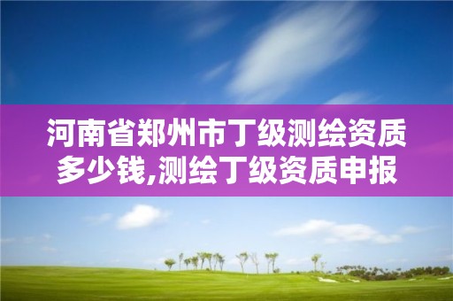 河南省鄭州市丁級測繪資質多少錢,測繪丁級資質申報條件