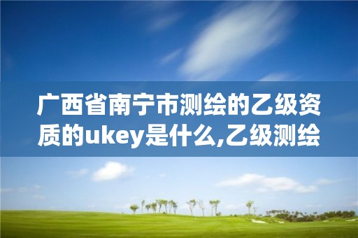 廣西省南寧市測繪的乙級資質(zhì)的ukey是什么,乙級測繪資質(zhì)單位查詢。