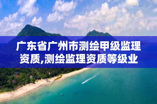 廣東省廣州市測繪甲級監理資質,測繪監理資質等級業務范圍及承攬范圍