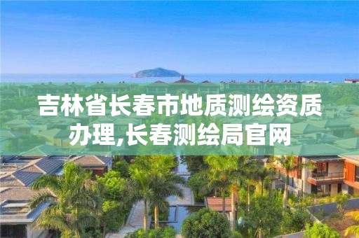 吉林省長春市地質測繪資質辦理,長春測繪局官網