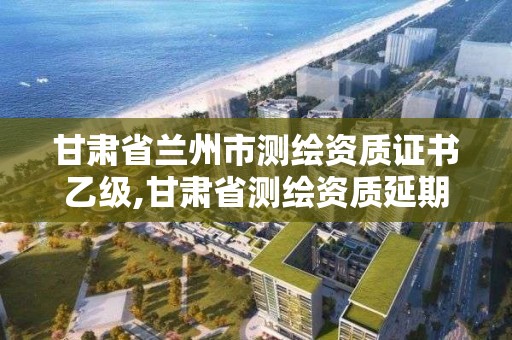 甘肅省蘭州市測繪資質證書乙級,甘肅省測繪資質延期公告