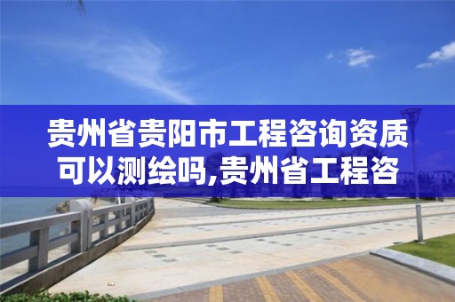 貴州省貴陽市工程咨詢資質可以測繪嗎,貴州省工程咨詢公司