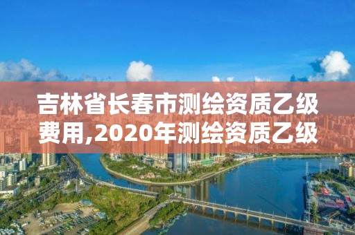 吉林省長春市測繪資質乙級費用,2020年測繪資質乙級需要什么條件