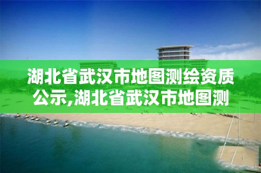 湖北省武漢市地圖測繪資質公示,湖北省武漢市地圖測繪資質公示名單