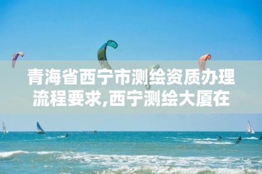 青海省西寧市測繪資質辦理流程要求,西寧測繪大廈在哪兒