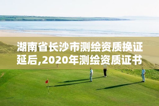 湖南省長沙市測繪資質(zhì)換證延后,2020年測繪資質(zhì)證書延期