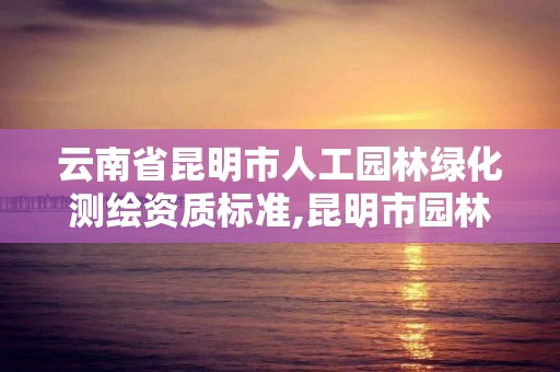 云南省昆明市人工園林綠化測繪資質標準,昆明市園林綠化工程質量檢測站。