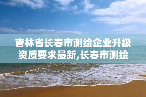 吉林省長春市測繪企業升級資質要求最新,長春市測繪院工資待遇。