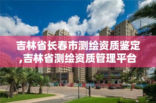 吉林省長春市測繪資質鑒定,吉林省測繪資質管理平臺