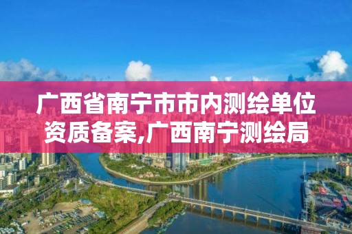 廣西省南寧市市內(nèi)測繪單位資質(zhì)備案,廣西南寧測繪局網(wǎng)址