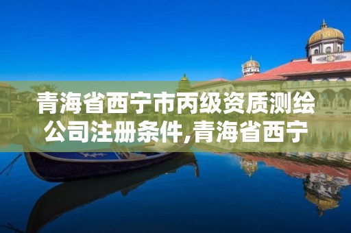 青海省西寧市丙級資質測繪公司注冊條件,青海省西寧市丙級資質測繪公司注冊條件是什么。