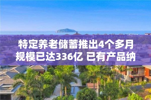 特定養(yǎng)老儲蓄推出4個多月規(guī)模已達(dá)336億 已有產(chǎn)品納入個人養(yǎng)老金