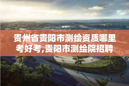 貴州省貴陽市測繪資質哪里考好考,貴陽市測繪院招聘2021