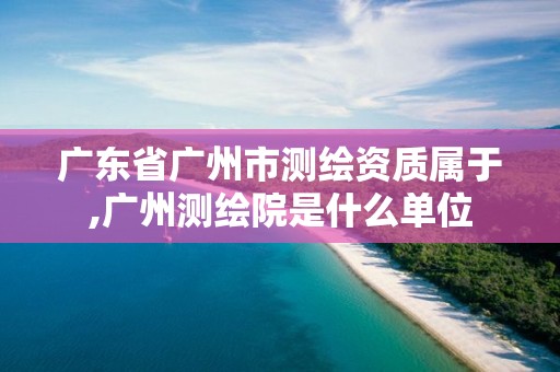 廣東省廣州市測(cè)繪資質(zhì)屬于,廣州測(cè)繪院是什么單位