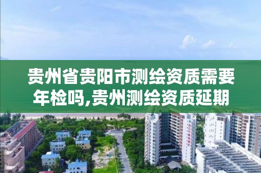 貴州省貴陽市測繪資質需要年檢嗎,貴州測繪資質延期公告