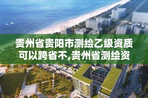 貴州省貴陽市測繪乙級資質可以跨省不,貴州省測繪資質管理規定