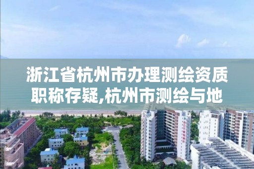 浙江省杭州市辦理測繪資質職稱存疑,杭州市測繪與地理信息行業協會