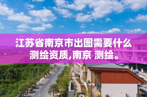 江蘇省南京市出圖需要什么測繪資質,南京 測繪。