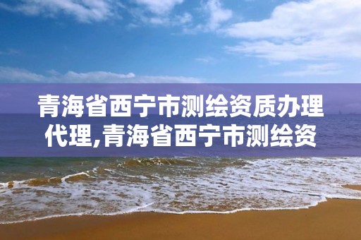 青海省西寧市測繪資質辦理代理,青海省西寧市測繪資質辦理代理機構