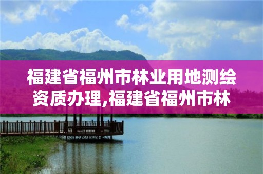 福建省福州市林業用地測繪資質辦理,福建省福州市林業用地測繪資質辦理時間。