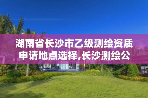 湖南省長沙市乙級測繪資質申請地點選擇,長沙測繪公司資質有哪家